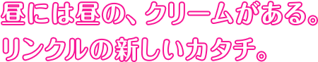 昼には昼の、クリームがある。リンクルの新しいカタチ。