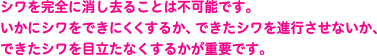 シワを完全に消し去ることは不可能です。いかにシワをできにくくするか、できたシワを進行させないか、できたシワを目立たなくするかが重要です。